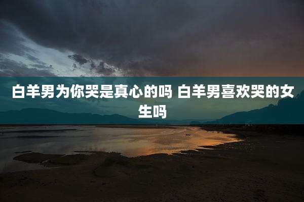白羊男为你哭是真心的吗 白羊男喜欢哭的女生吗