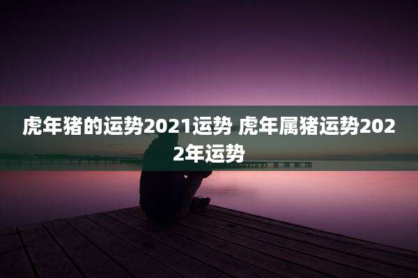 虎年猪的运势2021运势 虎年属猪运势2022年运势