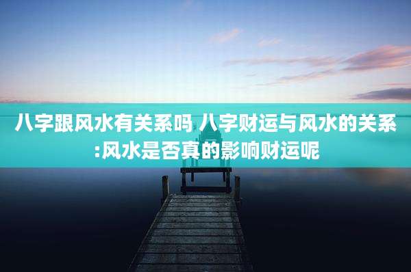 八字跟风水有关系吗 八字财运与风水的关系:风水是否真的影响财运呢