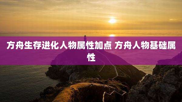 方舟生存进化人物属性加点 方舟人物基础属性