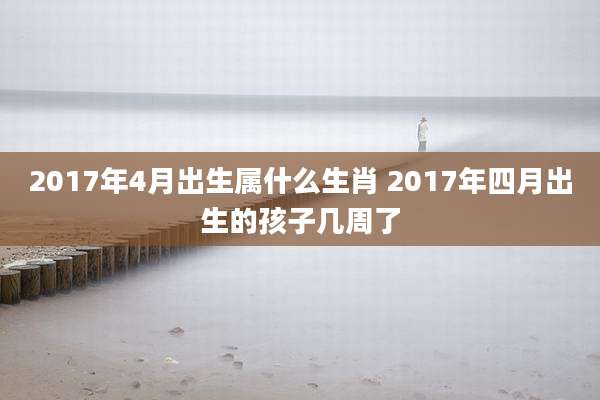 2017年4月出生属什么生肖 2017年四月出生的孩子几周了