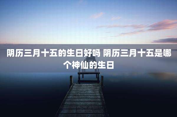 阴历三月十五的生日好吗 阴历三月十五是哪个神仙的生日