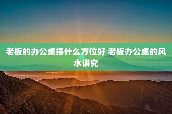 老板的办公桌摆什么方位好 老板办公桌的风水讲究
