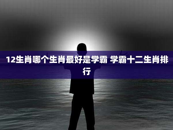 12生肖哪个生肖最好是学霸 学霸十二生肖排行