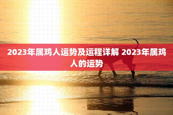 2023年属鸡人运势及运程详解 2023年属鸡人的运势