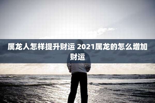 属龙人怎样提升财运 2021属龙的怎么增加财运