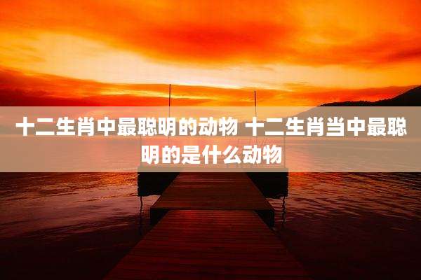 十二生肖中最聪明的动物 十二生肖当中最聪明的是什么动物