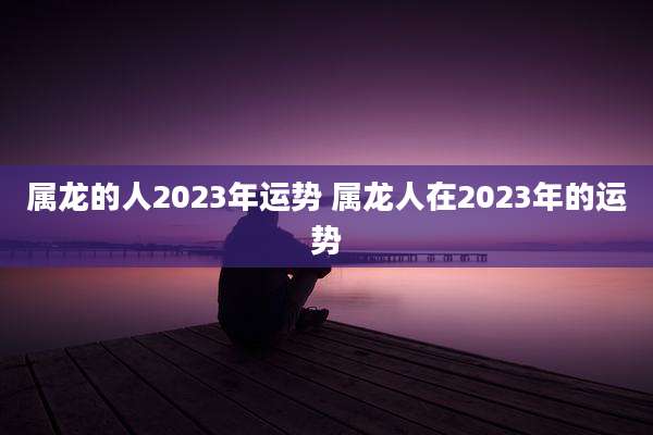 属龙的人2023年运势 属龙人在2023年的运势