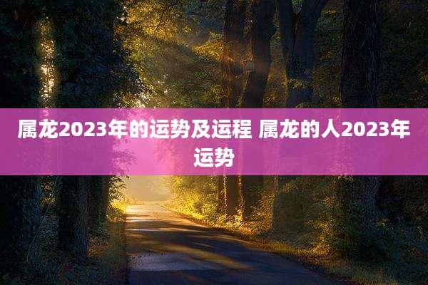 属龙2023年的运势及运程 属龙的人2023年运势