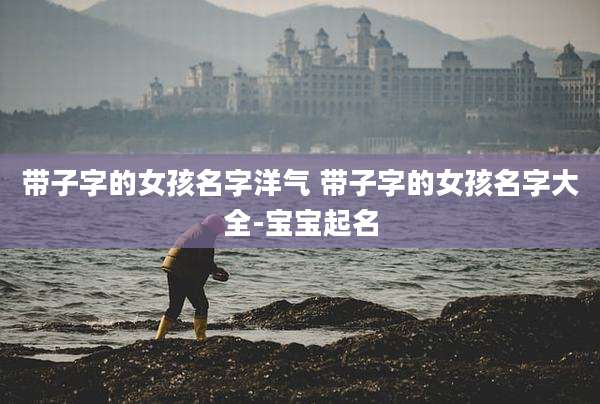 带子字的女孩名字洋气 带子字的女孩名字大全-宝宝起名