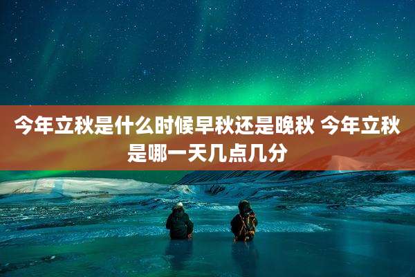 今年立秋是什么时候早秋还是晚秋 今年立秋是哪一天几点几分