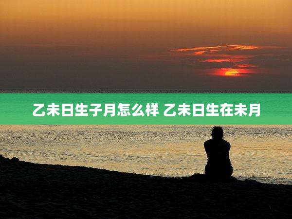 乙未日生子月怎么样 乙未日生在未月