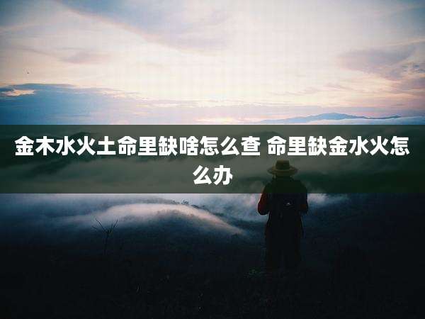 金木水火土命里缺啥怎么查 命里缺金水火怎么办