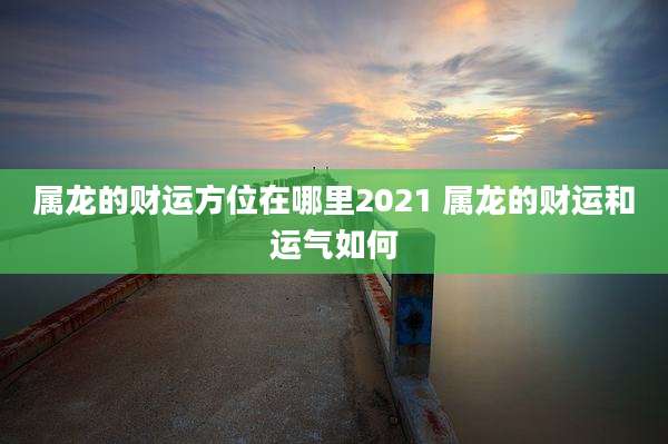 属龙的财运方位在哪里2021 属龙的财运和运气如何