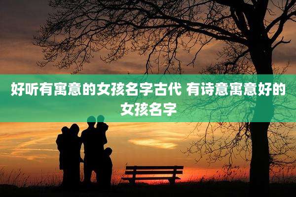 好听有寓意的女孩名字古代 有诗意寓意好的女孩名字