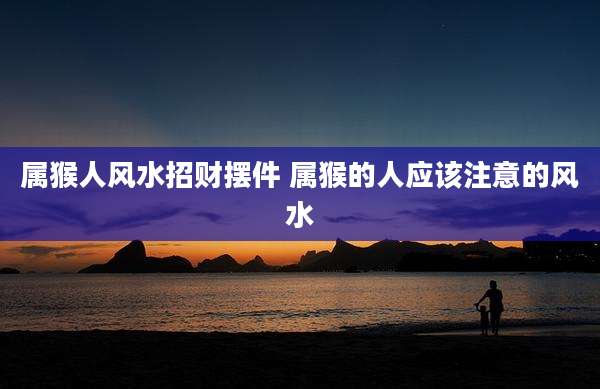 属猴人风水招财摆件 属猴的人应该注意的风水