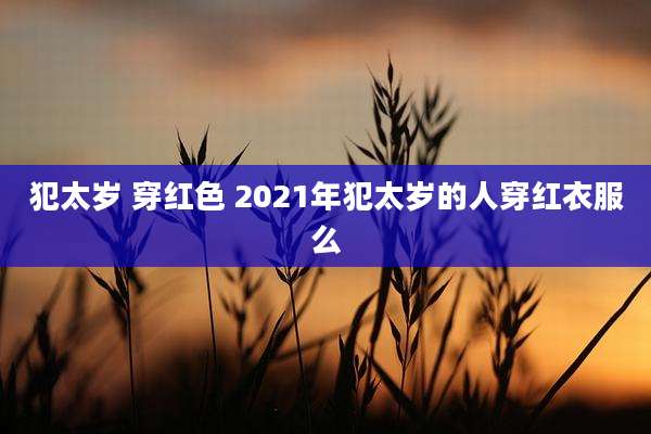 犯太岁 穿红色 2021年犯太岁的人穿红衣服么