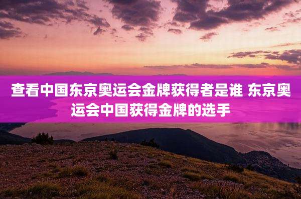查看中国东京奥运会金牌获得者是谁 东京奥运会中国获得金牌的选手