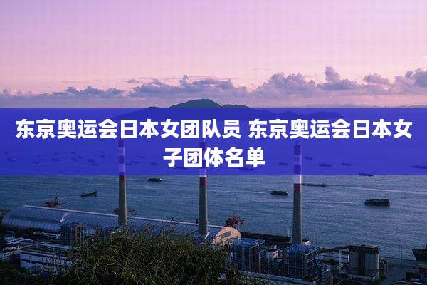 东京奥运会日本女团队员 东京奥运会日本女子团体名单