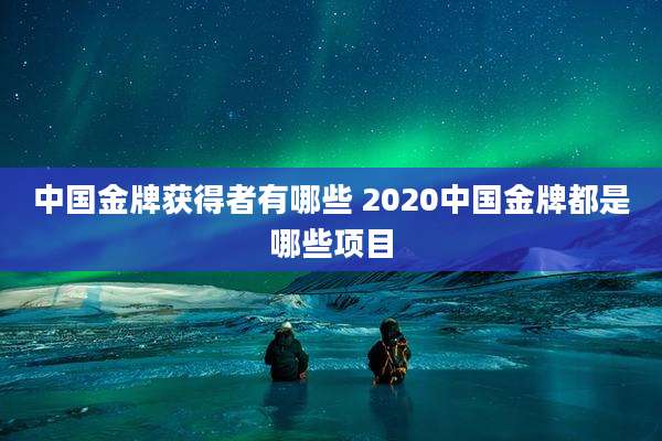 中国金牌获得者有哪些 2020中国金牌都是哪些项目