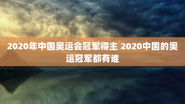 2020年中国奥运会冠军得主 2020中国的奥运冠军都有谁