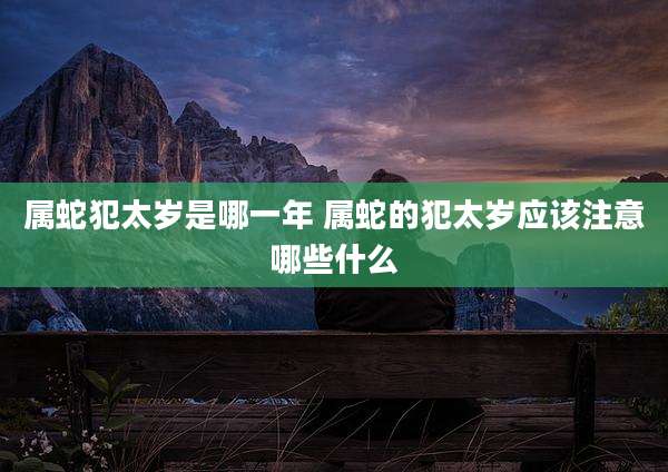 属蛇犯太岁是哪一年 属蛇的犯太岁应该注意哪些什么