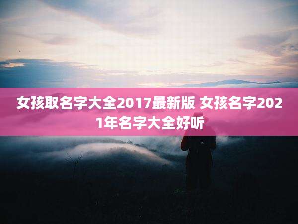 女孩取名字大全2017最新版 女孩名字2021年名字大全好听