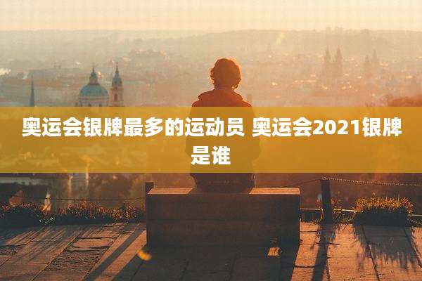 奥运会银牌最多的运动员 奥运会2021银牌是谁