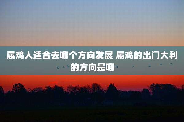属鸡人适合去哪个方向发展 属鸡的出门大利的方向是哪