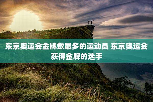 东京奥运会金牌数最多的运动员 东京奥运会获得金牌的选手