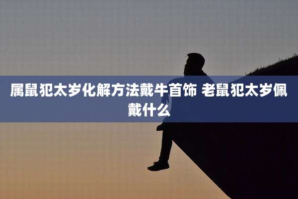 属鼠犯太岁化解方法戴牛首饰 老鼠犯太岁佩戴什么