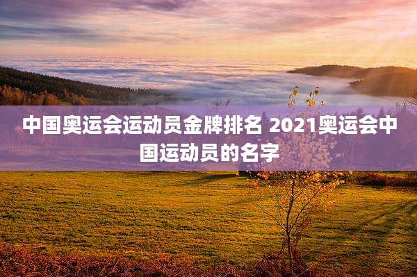 中国奥运会运动员金牌排名 2021奥运会中国运动员的名字
