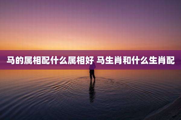 马的属相配什么属相好 马生肖和什么生肖配