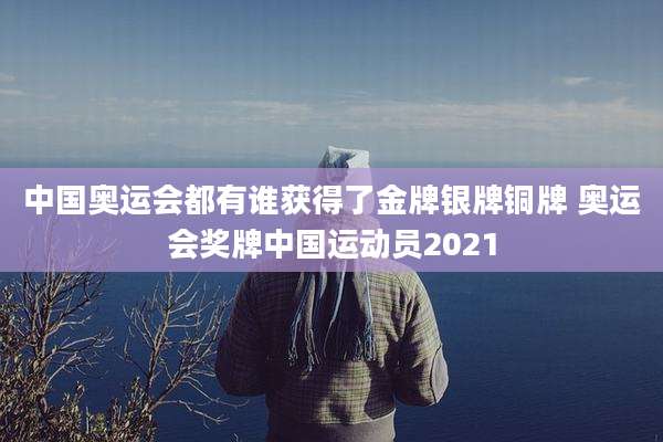 中国奥运会都有谁获得了金牌银牌铜牌 奥运会奖牌中国运动员2021