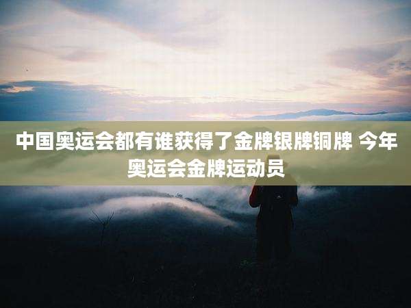 中国奥运会都有谁获得了金牌银牌铜牌 今年奥运会金牌运动员