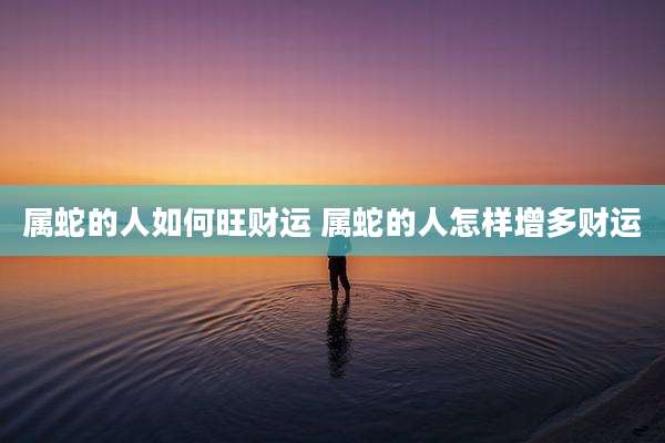 属蛇的人如何旺财运 属蛇的人怎样增多财运