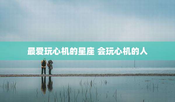 最爱玩心机的星座 会玩心机的人