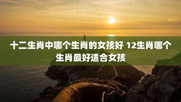 十二生肖中哪个生肖的女孩好 12生肖哪个生肖最好适合女孩
