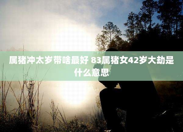 属猪冲太岁带啥最好 83属猪女42岁大劫是什么意思