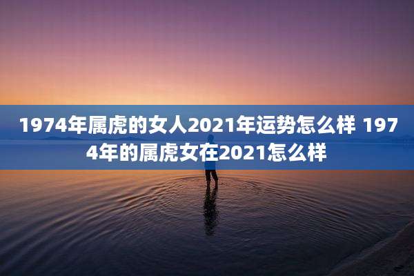 1974年属虎的女人2021年运势怎么样 1974年的属虎女在2021怎么样