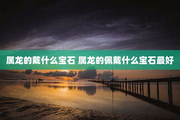 属龙的戴什么宝石 属龙的佩戴什么宝石最好