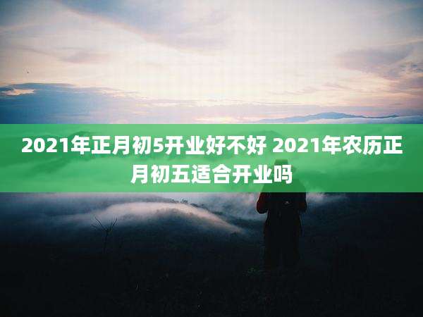 2021年正月初5开业好不好 2021年农历正月初五适合开业吗