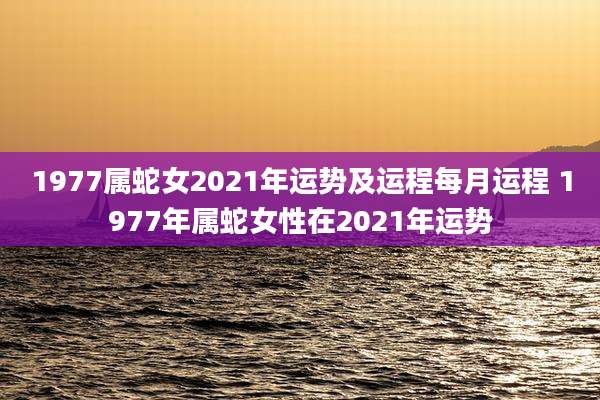 1977属蛇女2021年运势及运程每月运程 1977年属蛇女性在2021年运势
