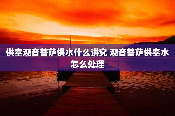 供奉观音菩萨供水什么讲究 观音菩萨供奉水怎么处理