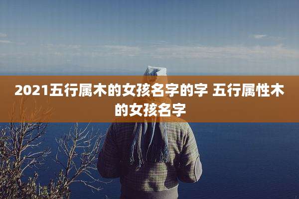 2021五行属木的女孩名字的字 五行属性木的女孩名字