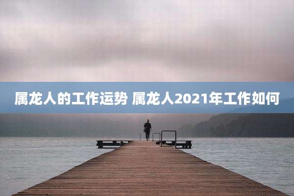 属龙人的工作运势 属龙人2021年工作如何