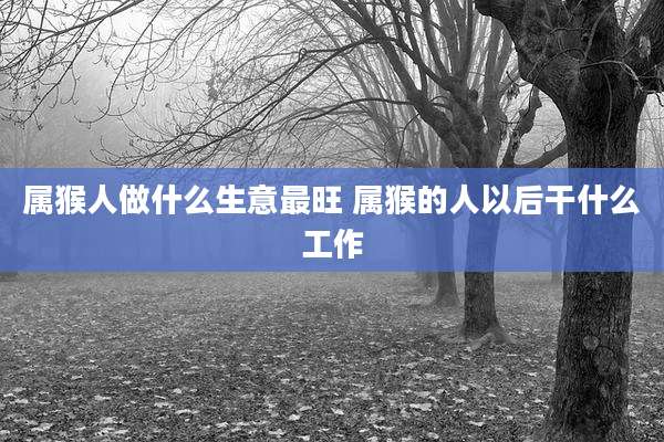 属猴人做什么生意最旺 属猴的人以后干什么工作