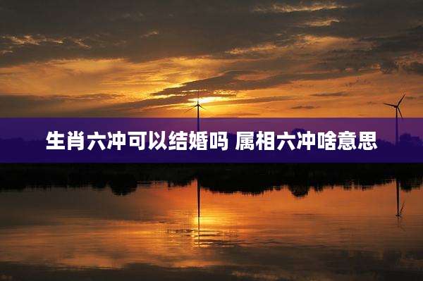 生肖六冲可以结婚吗 属相六冲啥意思
