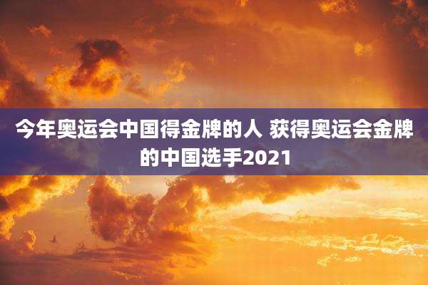 今年奥运会中国得金牌的人 获得奥运会金牌的中国选手2021