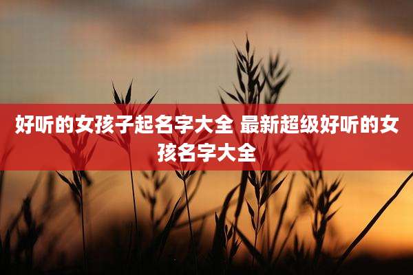 好听的女孩子起名字大全 最新超级好听的女孩名字大全